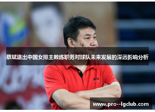 蔡斌退出中国女排主教练职务对球队未来发展的深远影响分析