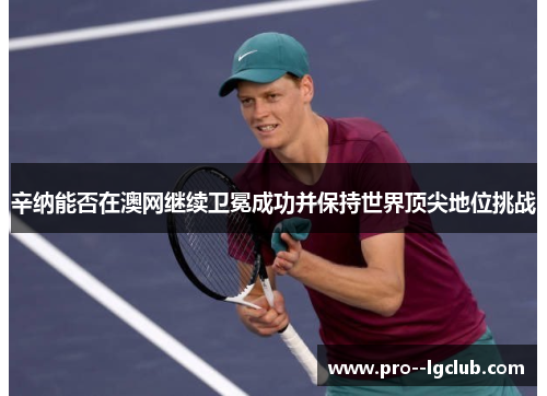 辛纳能否在澳网继续卫冕成功并保持世界顶尖地位挑战