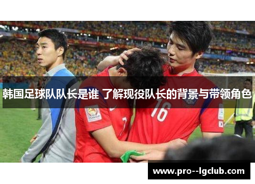 韩国足球队队长是谁 了解现役队长的背景与带领角色