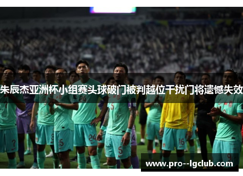 朱辰杰亚洲杯小组赛头球破门被判越位干扰门将遗憾失效
