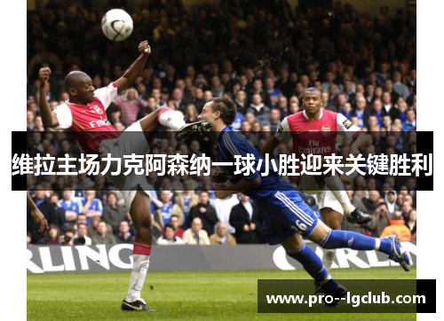 维拉主场力克阿森纳一球小胜迎来关键胜利 维拉主场力克阿森纳一球小胜迎来关键胜利