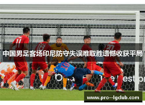 中国男足客场印尼防守失误难取胜遗憾收获平局